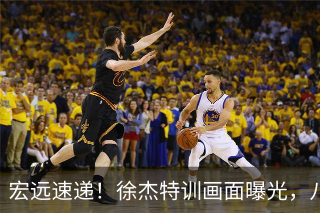 宏远速递！徐杰特训画面曝光，八冠功勋转投同曦，杜锋或签四年长约